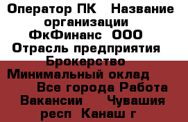 Оператор ПК › Название организации ­ ФкФинанс, ООО › Отрасль предприятия ­ Брокерство › Минимальный оклад ­ 20 000 - Все города Работа » Вакансии   . Чувашия респ.,Канаш г.